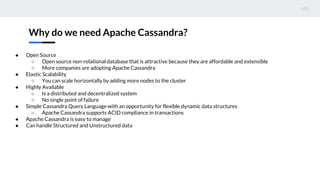 Why do we need Apache Cassandra?
● Open Source
○ Open source non-relational database that is attractive because they are affordable and extensible
○ More companies are adopting Apache Cassandra
● Elastic Scalability
○ You can scale horizontally by adding more nodes to the cluster
● Highly Available
○ Is a distributed and decentralized system
○ No single point of failure
● Simple Cassandra Query Language with an opportunity for flexible dynamic data structures
○ Apache Cassandra supports ACID compliance in transactions
● Apache Cassandra is easy to manage
● Can handle Structured and Unstructured data
 