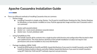 Apache Cassandra Installation Guide
● There are different methods of installing Cassandra that are common:
○ Docker Image:
■ Installing Cassandra is simple using Docker. You’ll need to install Docker Desktop for Mac, Docker Desktop
for Windows, or have docker installed on Linux. Pull the appropriate image and then start Cassandra with a
run command
■ docker pull cassandra:latest
■ docker run --name anant_database cassandra:latest
■ docker exec -it anant_database cqlsh
○ Using Tarball Binary File:
■ The tarball unpacks all its contents into a single location with binaries and configuration files located in their
own subdirectories. The most obvious attribute of the tarball installation is it does not require root
permissions and can be installed on any Linux distribution
○ Package installation (RPM, YUM)
■ Install the RPM build on CentOS and RHEL-based distributions if you want to install Cassandra using YUM.
Install the Debian build on Ubuntu and other Debian-based distributions if you want to install Cassandra
using APT. Both the YUM and APT methods required root permissions.
 
