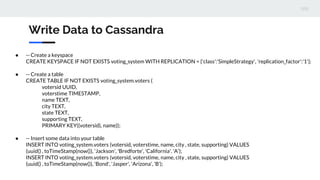 Write Data to Cassandra
● -- Create a keyspace
CREATE KEYSPACE IF NOT EXISTS voting_system WITH REPLICATION = {'class':'SimpleStrategy', 'replication_factor':'1'};
● -- Create a table
CREATE TABLE IF NOT EXISTS voting_system.voters (
votersid UUID,
voterstime TIMESTAMP,
name TEXT,
city TEXT,
state TEXT,
supporting TEXT,
PRIMARY KEY((votersid), name));
● -- Insert some data into your table
INSERT INTO voting_system.voters (votersid, voterstime, name, city , state, supporting) VALUES
(uuid() , toTimeStamp(now()), 'Jackson', 'Bredforte', 'California', 'A');
INSERT INTO voting_system.voters (votersid, voterstime, name, city , state, supporting) VALUES
(uuid() , toTimeStamp(now()), 'Bond', 'Jasper', 'Arizona', 'B');
 