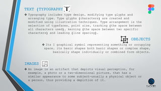 TEXT (TYPOGRAPHY)
 Typography includes type design, modifying type glyphs and
arranging type. Type glyphs (characters) are created and
modified using illustration techniques. Type arrangement is the
selection of typefaces, point size, tracking (the space between
all characters used), kerning (the space between two specific
characters) and leading (line spacing).
OBEJECTS
 Its I graphical symbol representing something or occupying
space, its basic shapes both basic shapes or complex shape,
basically shape individually or combined form objects.
IMAGES
 An image is an artifact that depicts visual perception, for
example, a photo or a two-dimensional picture, that has a
similar appearance to some subject—usually a physical object or
a person, thus providing a depiction of it.
 