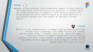 SPACE
 Space is the boundless three-dimensional extent in which objects
and events have relative position and direction. In design space
can either be positive or negative, where positive space is an
occupied position while negative space is an empty position, a
good balance between this two creates an optically correct
design.
COLOR
 Color is the characteristic of human visual perception described
through color categories, with names such as red, orange,
yellow, green, blue, or purple. This is an important aspect of
design as without it graphic design will not be visually
relevant. Two major color schemes in graphics design are the RGB
and CMYK and their application varies widely to intent of the
design either for print or screen.
 