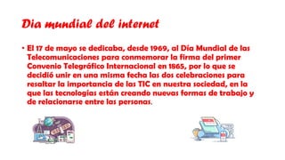 Dia mundial del internet
• El 17 de mayo se dedicaba, desde 1969, al Día Mundial de las
Telecomunicaciones para conmemorar la firma del primer
Convenio Telegráfico Internacional en 1865, por lo que se
decidió unir en una misma fecha las dos celebraciones para
resaltar la importancia de las TIC en nuestra sociedad, en la
que las tecnologías están creando nuevas formas de trabajo y
de relacionarse entre las personas.
 
