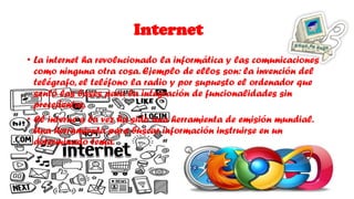 Internet
• La internet ha revolucionado la informática y las comunicaciones
como ninguna otra cosa. Ejemplo de ellos son: la invención del
telégrafo, el teléfono la radio y por supuesto el ordenador que
sentó las bases para la integración de funcionalidades sin
precedentes.
• El interne a la vez ha sido una herramienta de emisión mundial.
Una herramienta para buscar información instruirse en un
determinado tema.
 