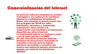 Comercialización del Internet
las primeras redes de computadoras estaban
restringidas a una audiencia de científicos,
ingenieros y trabajadores del gobierno?
Bueno, esta situación no duraría mucho más.
Con la llegada del TCP/IP las redes
individuales, educativas y comerciales
comenzaron a tener acceso a la
comunicación casi inmediata y la información
disponible que ofrecía Internet.
La conectividad dejó de ser exclusiva y pasó
a ser de todos gracias a la WWW
Por ello, Internet ha permeado todas las
dinámicas de las personas, incluyendo su
actividad comercial, pues ha logrado
satisfacer necesidades y encontrar una
manera más optima de ejecutar procesos, por
ejemplo, por medio de las plataformas
digitales.
 
