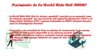 Nacimiento de la World Wide Web (WWW)
• La World Wide Web (Red de alcance mundial), conocida en su momento como
la“telaraña mundial”, fue una invención del inglés Tim Berners-Lee (1955-) y el
belga Robert Cailliau (1947-), quienes trabajaban en CERN (Consejo Europeo
para la Investigación Nuclear).
• Respondía a la necesidad de idear un sistema de recuperación de la enorme
cantidad de información disponible en la entonces naciente Internet,
vinculando información lógica y contenido textual programado en“etiquetas”
que, después, un programa intérprete era capaz de“leer”y desplegar la
información.
 