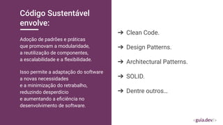 Código Sustentável
envolve:
Adoção de padrões e práticas
que promovam a modularidade,
a reutilização de componentes,
a escalabilidade e a ﬂexibilidade.
➔ Clean Code.
➔ Design Patterns.
➔ Architectural Patterns.
➔ SOLID.
➔ Dentre outros…
Isso permite a adaptação do software
a novas necessidades
e a minimização do retrabalho,
reduzindo desperdício
e aumentando a eﬁciência no
desenvolvimento de software.
 
