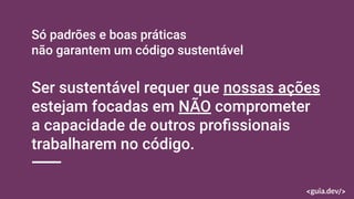 Só padrões e boas práticas
não garantem um código sustentável
Ser sustentável requer que nossas ações
estejam focadas em NÃO comprometer
a capacidade de outros proﬁssionais
trabalharem no código.
 