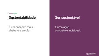 Sustentabilidade
É um conceito mais
abstrato e amplo.
Ser sustentável
É uma ação
concreta e individual.
 