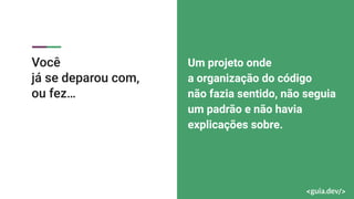 Você
já se deparou com,
ou fez…
Um projeto onde
a organização do código
não fazia sentido, não seguia
um padrão e não havia
explicações sobre.
 