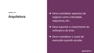 Arquitetura
➔ Deve considerar aspectos de
negócio como criticidade,
segurança, etc..
➔ Deve suportar o crescimento do
software e do time.
➔ Deve considerar o custo de
execução quando escalar.
 