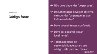 Código fonte
➔ Não deve depender “de pessoas”.
➔ Documentação deve ser objetiva,
e responder “as perguntas que
todo mundo faz”.
➔ Deve possuir testes conﬁáveis.
➔ Deve ser possível "rodar
localmente”.
➔ Todos aspectos de
sustentabilidade para o seu
código, vale para seu review.
 