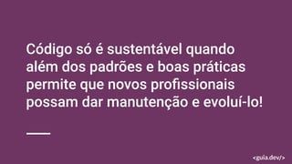Código só é sustentável quando
além dos padrões e boas práticas
permite que novos proﬁssionais
possam dar manutenção e evoluí-lo!
 