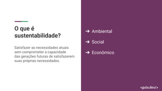 O que é
sustentabilidade?
Satisfazer as necessidades atuais
sem comprometer a capacidade
das gerações futuras de satisfazerem
suas próprias necessidades.
➔ Ambiental
➔ Social
➔ Econômico
 