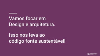 Vamos focar em
Design e arquitetura.
Isso nos leva ao
código fonte sustentável!
 