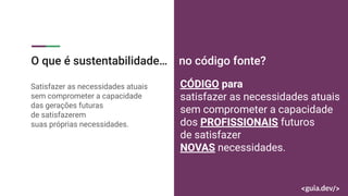 Satisfazer as necessidades atuais
sem comprometer a capacidade
das gerações futuras
de satisfazerem
suas próprias necessidades.
CÓDIGO para
satisfazer as necessidades atuais
sem comprometer a capacidade
dos PROFISSIONAIS futuros
de satisfazer
NOVAS necessidades.
O que é sustentabilidade… no código fonte?
 