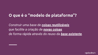 O que é o “modelo de plataforma”?
Construir uma base de coisas reutilizáveis
que facilite a criação de novas coisas
de forma rápida através do reuso da base existente.
 