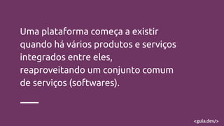 Uma plataforma começa a existir
quando há vários produtos e serviços
integrados entre eles,
reaproveitando um conjunto comum
de serviços (softwares).
 