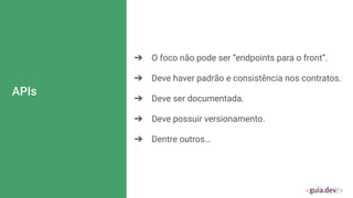 APIs
➔ O foco não pode ser “endpoints para o front”.
➔ Deve haver padrão e consistência nos contratos.
➔ Deve ser documentada.
➔ Deve possuir versionamento.
➔ Dentre outros…
 