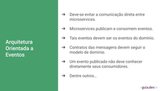 Arquitetura
Orientada a
Eventos
➔ Deve-se evitar a comunicação direta entre
microservices.
➔ Microservices publicam e consomem eventos.
➔ Tais eventos devem ser os eventos do domínio.
➔ Contratos das mensagens devem seguir o
modelo de domínio.
➔ Um evento publicado não deve conhecer
diretamente seus consumidores.
➔ Dentre outros…
 