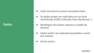 Dados
➔ Cada microservice possui sua própria base.
➔ Os dados podem ser replicados em um local
centralizado (CQRS, DataLake, Data Warehouse…)
➔ Modelagem dos dados respeita o modelo de
domínio.
➔ Dados podem ser replicados/populados a partir
dos eventos.
➔ Dentre outros…
 