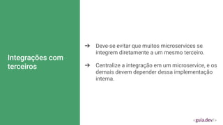 Integrações com
terceiros
➔ Deve-se evitar que muitos microservices se
integrem diretamente a um mesmo terceiro.
➔ Centralize a integração em um microservice, e os
demais devem depender dessa implementação
interna.
 