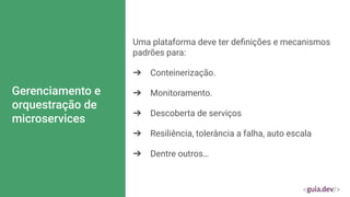 Gerenciamento e
orquestração de
microservices
Uma plataforma deve ter deﬁnições e mecanismos
padrões para:
➔ Conteinerização.
➔ Monitoramento.
➔ Descoberta de serviços
➔ Resiliência, tolerância a falha, auto escala
➔ Dentre outros…
 