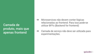 Camada de
produto, mais que
apenas frontend
➔ Microservices não devem conter lógicas
relacionadas ao frontend. Para isso pode-se
utilizar BFFs (Backend for frontend)
➔ Camada de serviço não deve ser utilizada para
experimentações.
 