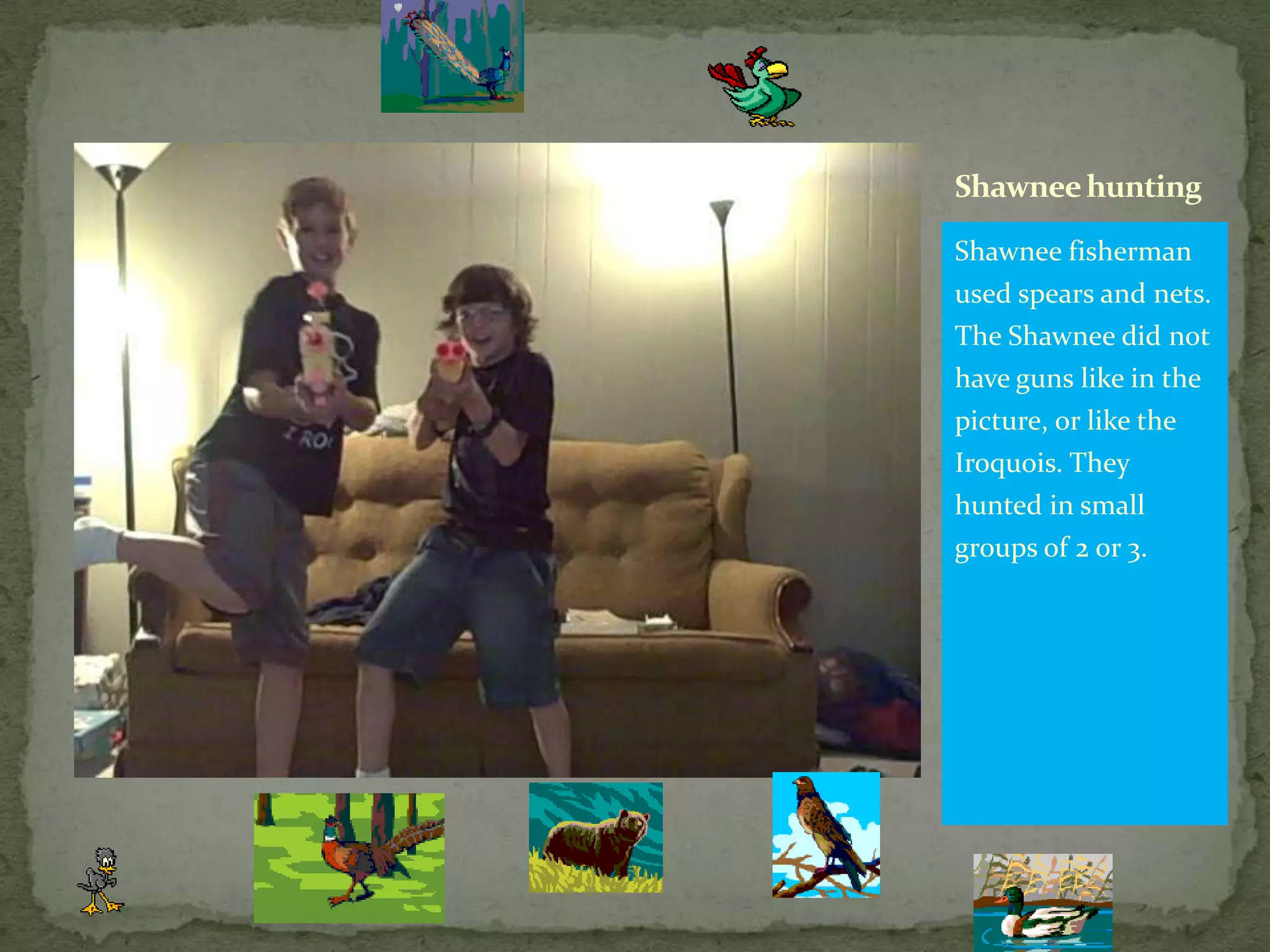 Shawnee fisherman used spears and nets. The Shawnee did not have guns like in the picture, or like the Iroquois. They hunted in small groups of 2 or 3.Shawnee hunting