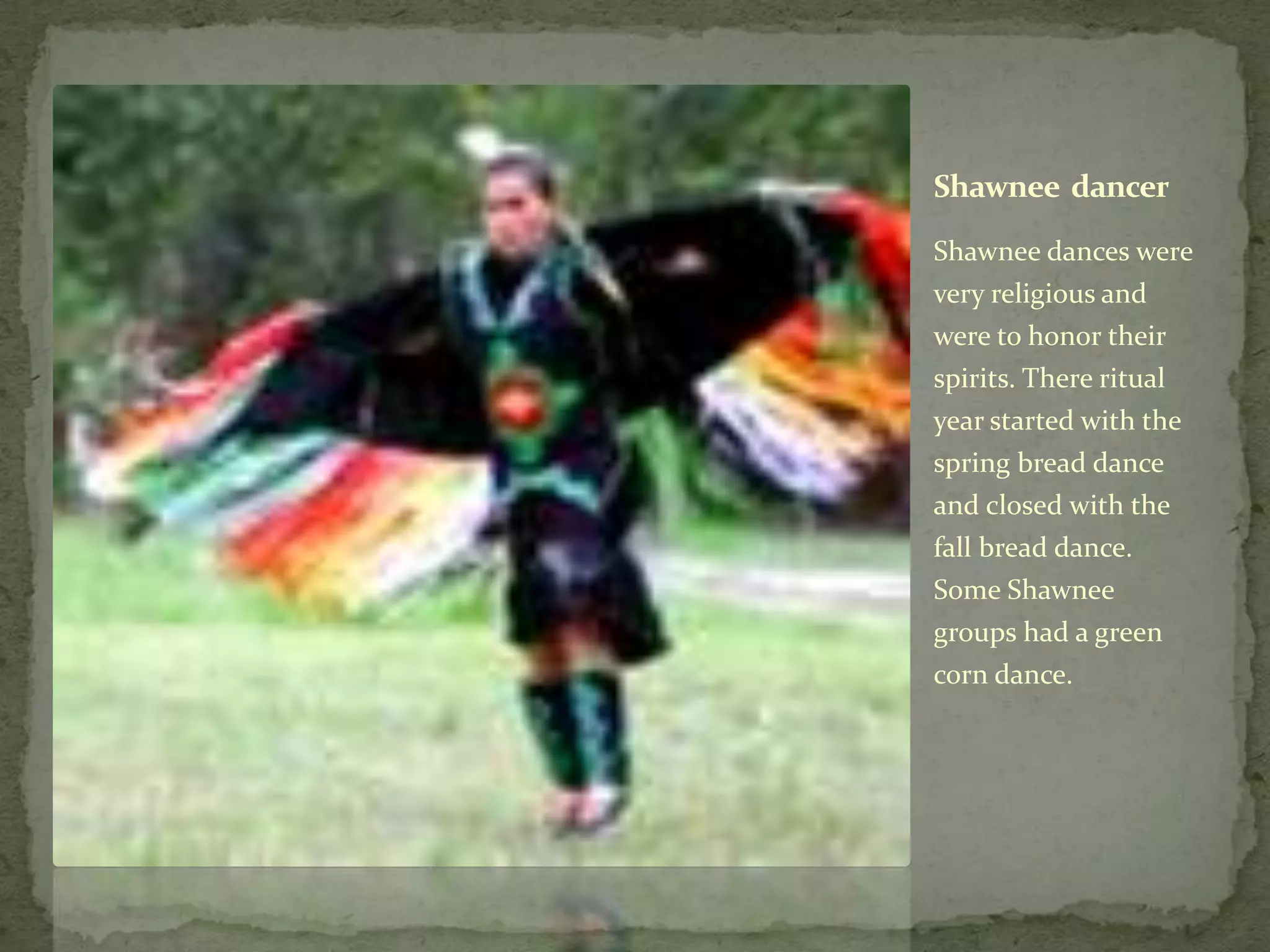 Shawnee  dancerShawnee dances were very religious and were to honor their spirits. There ritual year started with the spring bread dance and closed with the fall bread dance. Some Shawnee groups had a green corn dance.       