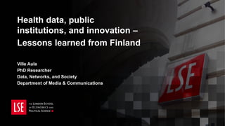 Health data, public
institutions, and innovation –
Lessons learned from Finland
Ville Aula
PhD Researcher
Data, Networks, and Society
Department of Media & Communications
 