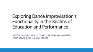 Exploring Dance Improvisation's
Functionality in the Realms of
Education and Performance
VICTORIA ISAAC, IDA LUCCHESI, BREANNAH PALUBISKI,
SARA SILVIS & HALLE SIVERTSON
 