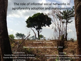 The role of informal social networks in
agroforestry adoption and management

Marney E. Isaac
University of Toronto
World Congress on Agroforestry, Feb. 2014
Collaborators:
Forestry Research Institute of Ghana
Kwame Nkrumah University of Science
and Technology

Funding:
International Development Research Centre
Social Science and Humanities Research
Council of Canada

 