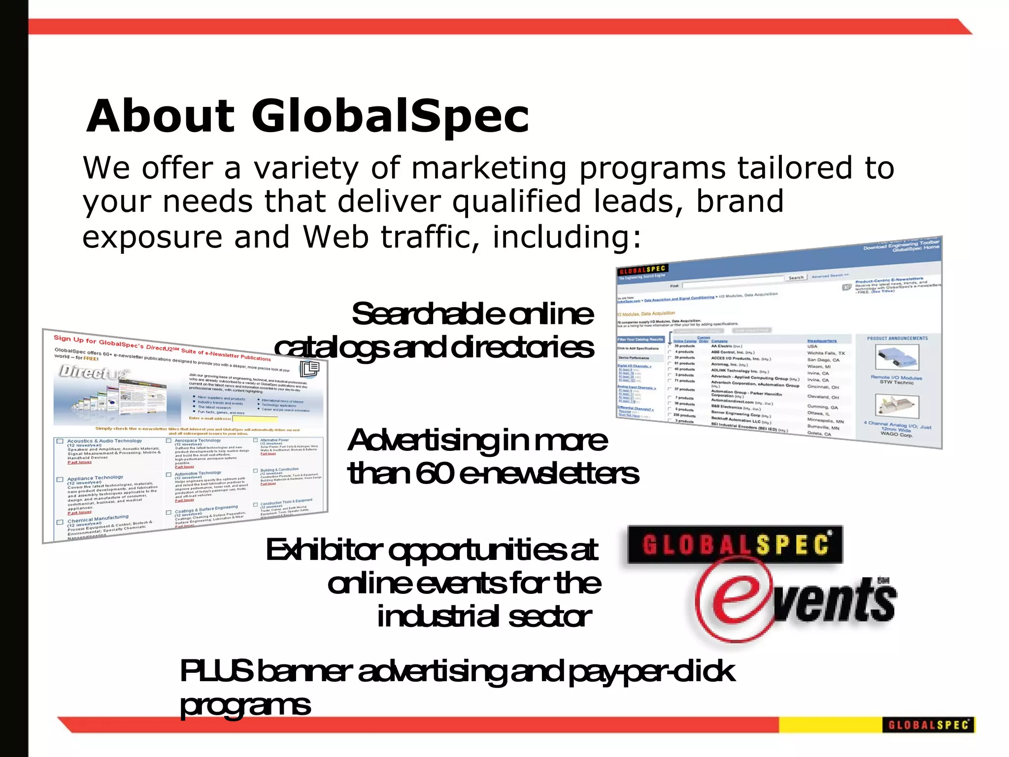 About GlobalSpec We offer a variety of marketing programs tailored to your needs that deliver qualified leads, brand exposure and Web traffic, including:   Searchable online catalogs and directories Advertising in more than 60 e-newsletters Exhibitor opportunities at online events for the industrial sector  PLUS banner advertising and pay-per-click programs 