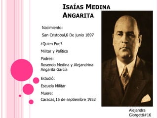 ISAÍAS MEDINA
ANGARITA
Nacimiento:
¿Quien Fue?
Padres:
Estudió:
Rosendo Medina y Alejandrina
Angarita García
San Cristobal,6 De junio 1897
Militar y Político
Muere:
Escuela Militar
Caracas,15 de septiembre 1952
Alejandra
Giorgetti#16
 