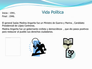 Vida PolíticaInicia : 1941.
Final : 1946.
El general Isaías Medina Angarita fue un Ministro de Guerra y Marina , Candidato
Presidencial de López Contreras.
Medina Angarita fue un gobernante civilista y democráticos , que dio pasos positivos
para restaurar al pueblo sus derechos ciudadanos.
 
