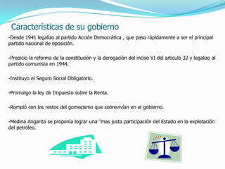 Características de su gobierno
-Desde 1941 legalizo al partido Acción Democrática , que paso rápidamente a ser el principal
partido nacional de oposición.
-Propicio la reforma de la constitución y la derogación del inciso VI del articulo 32 y legalizo al
partido comunista en 1944.
-Instituyo el Seguro Social Obligatorio.
-Promulgo la ley de Impuesto sobre la Renta.
-Rompió con los restos del gomecismo que sobrevivían en el gobierno.
-Medina Angarita se proponía lograr una “mas justa participación del Estado en la explotación
del petróleo.
 