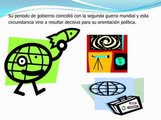 Su periodo de gobierno coincidió con la segunda guerra mundial y esta
circunstancia vino a resultar decisiva para su orientación política.
 