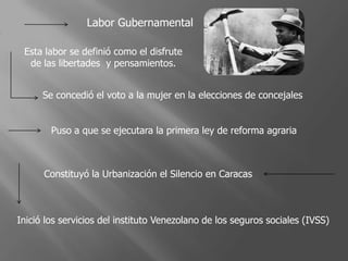 Labor Gubernamental
Esta labor se definió como el disfrute
de las libertades y pensamientos.
Se concedió el voto a la mujer en la elecciones de concejales
Puso a que se ejecutara la primera ley de reforma agraria
Constituyó la Urbanización el Silencio en Caracas
Inició los servicios del instituto Venezolano de los seguros sociales (IVSS)
 