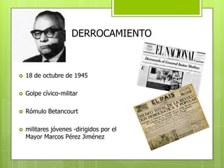 DERROCAMIENTO
 18 de octubre de 1945
 Golpe cívico-militar
 Rómulo Betancourt
 militares jóvenes -dirigidos por el
Mayor Marcos Pérez Jiménez
 