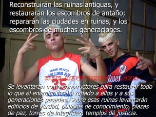 Reconstruirán las ruinas antiguas, y restaurarán los escombros de antaño; repararán las ciudades en ruinas, y los escombros de muchas generaciones. Se levantarán como constructores para restaurar todo lo que el enemigo les ha robado a ellos y a sus generaciones pasadas. Sobre esas ruinas levantarán edificios de verdad, palacios de conocimiento, plazas de paz, torres de integridad, templos de justicia.   