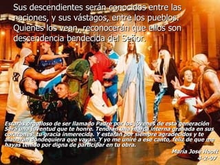 Sus descendientes serán conocidos entre las naciones, y sus vástagos, entre los pueblos. Quienes los vean, reconocerán que ellos son descendencia bendecida del Señor. Estarás orgulloso de ser llamado Padre por los jóvenes de esta generación Será una juventud que te honre. Tendrán una marca interna grabada en sus corazones: tu gracia inmerecida. Y estarán por siempre agradecidos y te alabarán dondequiera que vayan. Y yo me uniré a ese canto, feliz de que me hayas tenido por digna de participar en tu obra.  María José Hooft 4-2-07   