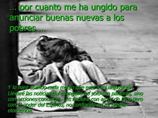 …  por cuanto me ha ungido para anunciar buenas nuevas a los pobres … Y lo haré usando cada medio que esté a mi disposición. Llevaré las noticias del evangelio no solo con palabras, sino con acciones concretas. Les hablaré con amor de Dios pero con el poder del Espíritu, no confiando en mi propia elocuencia. 