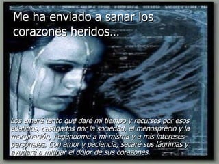 Me ha enviado a sanar los corazones heridos… Los amaré tanto que daré mi tiempo y recursos por esos abatidos, castigados por la sociedad, el menosprecio y la marginación, negándome a mí misma y a mis intereses personales. Con amor y paciencia, secaré sus lágrimas y ayudaré a mitigar el dolor de sus corazones. 