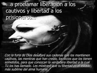 … a proclamar liberación a los cautivos y libertad a los prisioneros… Con la furia de Dios desataré sus cadenas que los mantienen cautivos, las mentiras que han creído, los vicios que los tienen sometidos, para que conozcan la verdadera libertad a la cual Tú los has llamado. Les mostraré que tu libertad es el estado más sublime del alma humana. 