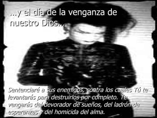 … y el día de la venganza de nuestro Dios… Sentenciaré a sus enemigos, contra los cuales Tú te levantarás para destruirlos por completo. Te vengarás del devorador de sueños, del ladrón de esperanzas y del homicida del alma. 