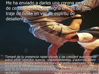 Me ha enviado a darles una corona en vez de cenizas, aceite de alegría en vez de luto, traje de fiesta en vez de espíritu de desaliento. Tomaré de tu presencia ropas dignas y las colocaré suavemente sobre ellos; vestidos nuevos, resplandecientes, y adornos sobre sus cabezas. Pondré sobre sus manos el anillo reservado, y les declararé el nombre nuevo con el cual los llamarás. Y sabrán que sólo Tú lo hiciste posible y te llamarán Padre Amado, ya no más rechazado. 