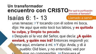 hombre inmundo de labios, y habitando en medio
de pueblo que tiene labios inmundos, han visto
mis ojos al Rey, Jehová de los ejércitos. 6 Y voló
hacia mí uno de los serafines, teniendo en su
mano un carbón encendido, tomado del altar con
unas tenazas: 7 Y tocando con él sobre mi boca,
dijo: He aquí que esto tocó tus labios, y es quitada
tu culpa, y limpio tu pecado.
8 Después oí la voz del Señor, que decía: ¿A quién
enviaré, y quién nos irá? Entonces respondí yo:
Heme aquí, envíame á mí. 9 Y dijo: Anda, y di á
este pueblo: Oid bien, y no entendáis; ved por
¿Por qué la purificación
precede al llamado?
Un transformador
encuentro con CRISTO
Isaías 6: 1- 13 1 Juan 1: 9
Llamado a servir
 
