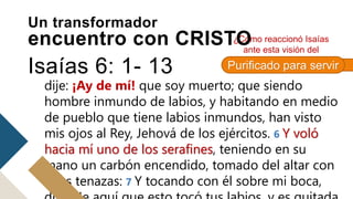 volaban. 3 Y el uno al otro daba voces, diciendo:
Santo, santo, santo, Jehová de los ejércitos: toda la
tierra está llena de su gloria. 4 Y los quiciales de las
puertas se estremecieron con la voz del que
clamaba, y la casa se hinchió de humo. 5 Entonces
dije: ¡Ay de mí! que soy muerto; que siendo
hombre inmundo de labios, y habitando en medio
de pueblo que tiene labios inmundos, han visto
mis ojos al Rey, Jehová de los ejércitos. 6 Y voló
hacia mí uno de los serafines, teniendo en su
mano un carbón encendido, tomado del altar con
unas tenazas: 7 Y tocando con él sobre mi boca,
¿Cómo reaccionó Isaías
ante esta visión del
Señor?
Un transformador
encuentro con CRISTO
Isaías 6: 1- 13 Purificado para servir
 