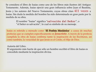 Se considera el libro de Isaías como uno de los libros más ilustres del Antiguo
Testamento. Además, Isaías ejerció una gran influencia sobre Juan el Bautista,
Jesús y los autores del Nuevo Testamento, cuyas obras citan 411 veces a
Isaías. Sin duda la medida del hombre ha sido determinada en gran parte por la
medida de su obra.
Isaías es referido a menudo como "El Profeta Mesiánico" a causa de muchas
profecías que se cumplen específicamente en Jesucristo. A través de la profecía
cumplida la obra de Isaías confirma tanto la inspiración de las Escrituras, así
como también, la veracidad de que Jesús es el Cristo, el Hijo de Dios.
Autoría del Libro.
El argumento más fuerte de que sólo un hombre escribió el libro de Isaías es
concedido mediante la inspiración divina.
El nombre “Isaías” significa “s a l v a c i ó n d e l S e ñ o r ”, o
“el Señor es salvación”, lo cual es símbolo de su mensaje.
 