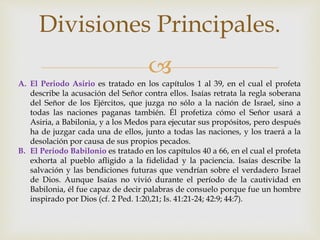 
A. El Periodo Asirio es tratado en los capítulos 1 al 39, en el cual el profeta
describe la acusación del Señor contra ellos. Isaías retrata la regla soberana
del Señor de los Ejércitos, que juzga no sólo a la nación de Israel, sino a
todas las naciones paganas también. Él profetiza cómo el Señor usará a
Asiria, a Babilonia, y a los Medos para ejecutar sus propósitos, pero después
ha de juzgar cada una de ellos, junto a todas las naciones, y los traerá a la
desolación por causa de sus propios pecados.
B. El Periodo Babilonio es tratado en los capítulos 40 a 66, en el cual el profeta
exhorta al pueblo afligido a la fidelidad y la paciencia. Isaías describe la
salvación y las bendiciones futuras que vendrían sobre el verdadero Israel
de Dios. Aunque Isaías no vivió durante el período de la cautividad en
Babilonia, él fue capaz de decir palabras de consuelo porque fue un hombre
inspirado por Dios (cf. 2 Ped. 1:20,21; Is. 41:21-24; 42:9; 44:7).
Divisiones Principales.
 
